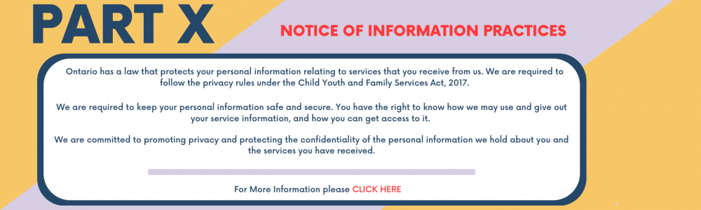 Part X Notice of Information Practices Ontario has a law that protects your personal information relating to services that you receive from us. We are required to follow the privacy rules under the Child Youth and Family Services Act, 2017. We are required to keep your personal information safe and secure. You have the right to know how we may use and give out your service information, and how you can get access to it.  We are committed to promoting privacy and protect the confidentiality of personal info