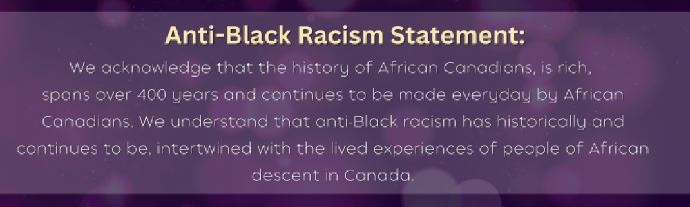 Anti-Black Racism Statement - We acknowledge that the history of African Canadians is rich, spans over 400 years and continues to be made everyday by African Canadians. We understand that anti-Black racism has historically and continues to be intertwined with the lived experiences of people of African descent in Canada.